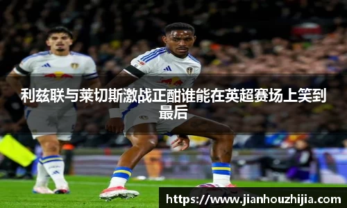 利兹联与莱切斯激战正酣谁能在英超赛场上笑到最后
